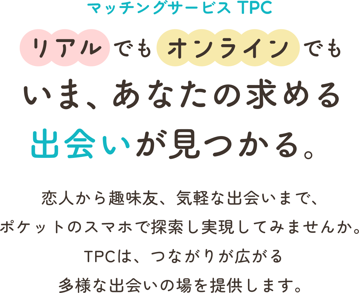 マッチングサービス TPC リアルでもオンラインでもいま、あなたの求める出会いが見つかる。 恋人から趣味友、気軽な出会いまで、ポケットのスマホで探索し実現してみませんか。TPCは、つながりが広がる多様な出会いの場を提供します。